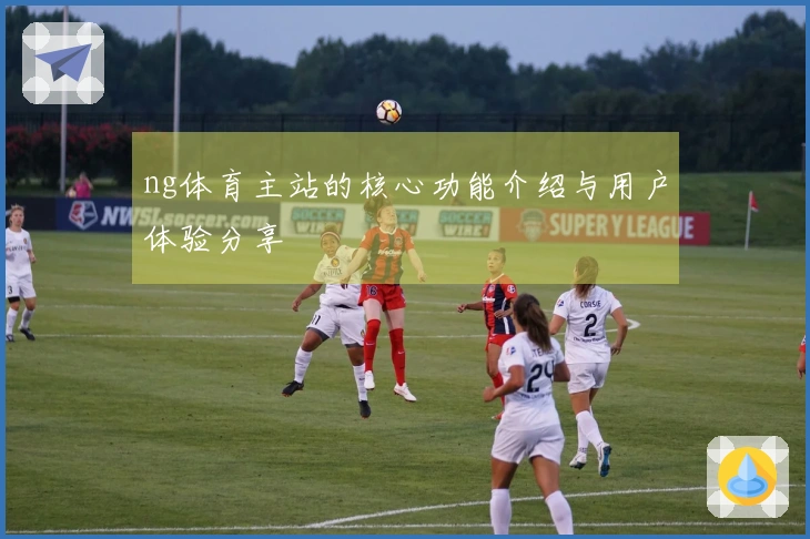 ng体育主站的核心功能介绍与用户体验分享