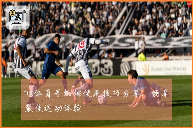 ng体育手机端使用技巧分享：畅享最佳运动体验