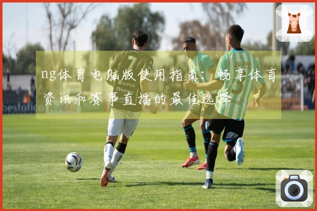 ng体育电脑版使用指南：畅享体育资讯和赛事直播的最佳选择
