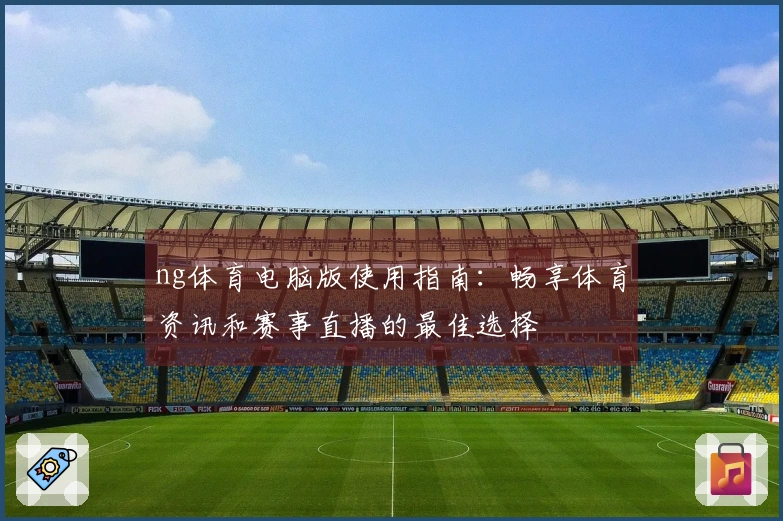 ng体育电脑版使用指南：畅享体育资讯和赛事直播的最佳选择