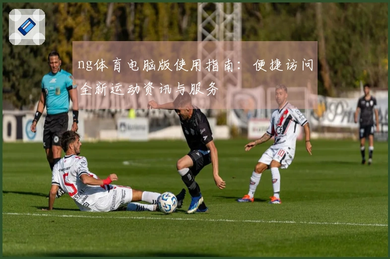 ng体育电脑版使用指南：便捷访问全新运动资讯与服务